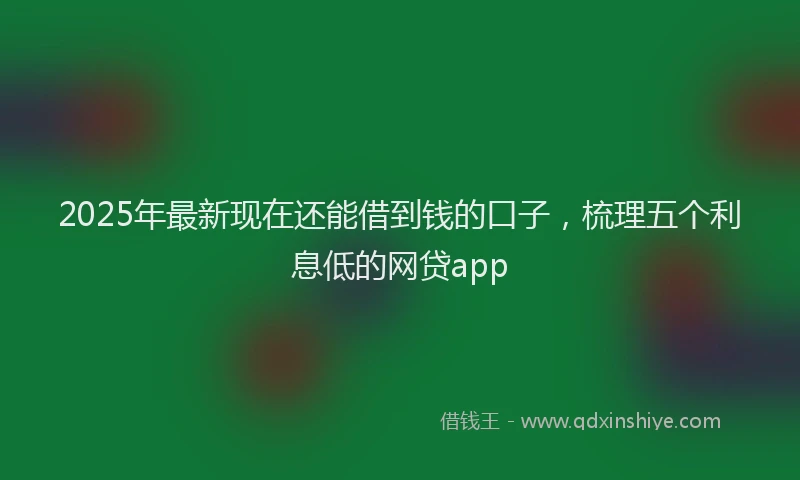 2025年最新现在还能借到钱的口子，梳理五个利息低的网贷app