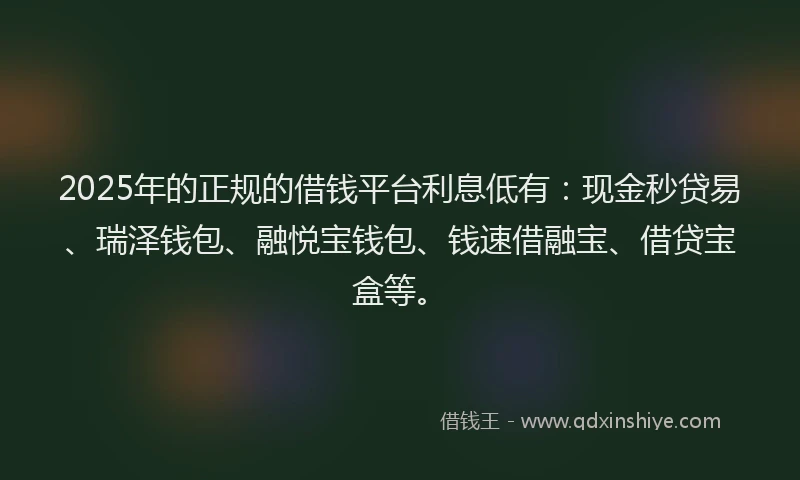 2025年的正规的借钱平台利息低有：现金秒贷易、瑞泽钱包、融悦宝钱包、钱速借融宝、借贷宝盒等。