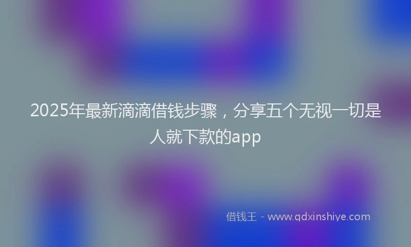 2025年最新滴滴借钱步骤，分享五个无视一切是人就下款的app