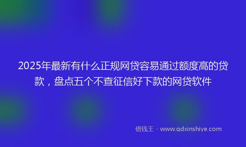 2025年最新有什么正规网贷容易通过额度高的贷款，盘点五个不查征信好下款的网贷软件