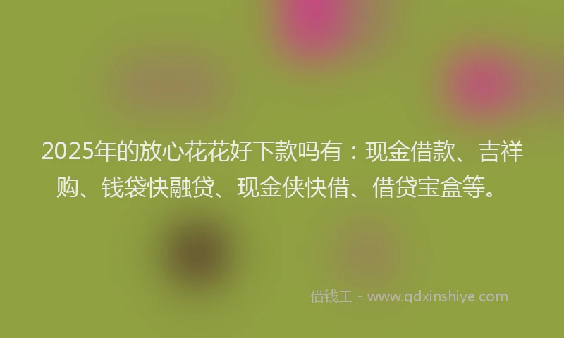 2025年的放心花花好下款吗有：现金借款、吉祥购、钱袋快融贷、现金侠快借、借贷宝盒等。