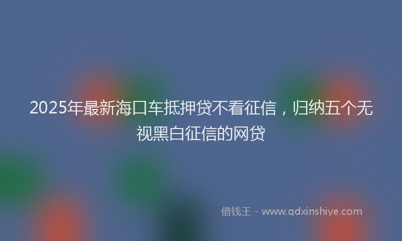 2025年最新海口车抵押贷不看征信，归纳五个无视黑白征信的网贷