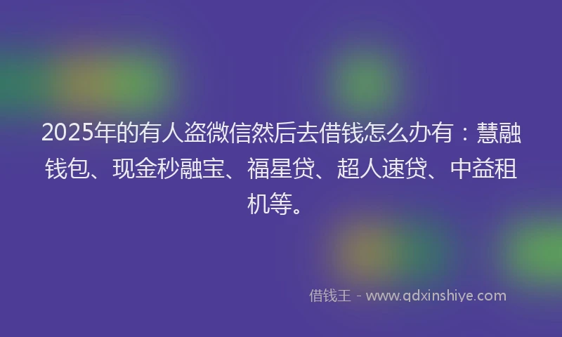 2025年的有人盗微信然后去借钱怎么办有：慧融钱包、现金秒融宝、福星贷、超人速贷、中益租机等。