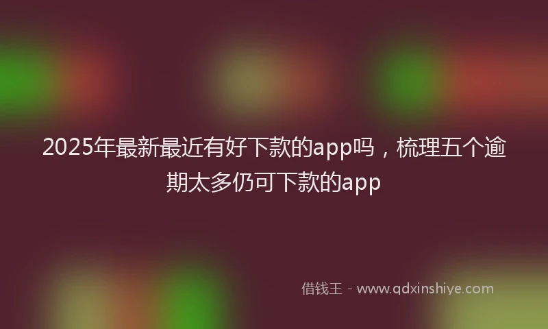 2025年最新最近有好下款的app吗，梳理五个逾期太多仍可下款的app