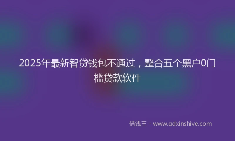 2025年最新智贷钱包不通过，整合五个黑户0门槛贷款软件