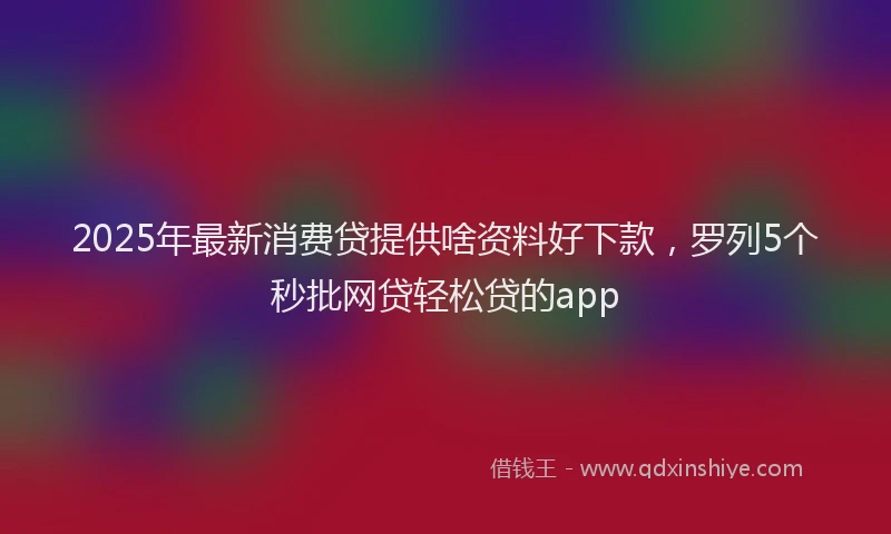 2025年最新消费贷提供啥资料好下款，罗列5个秒批网贷轻松贷的app