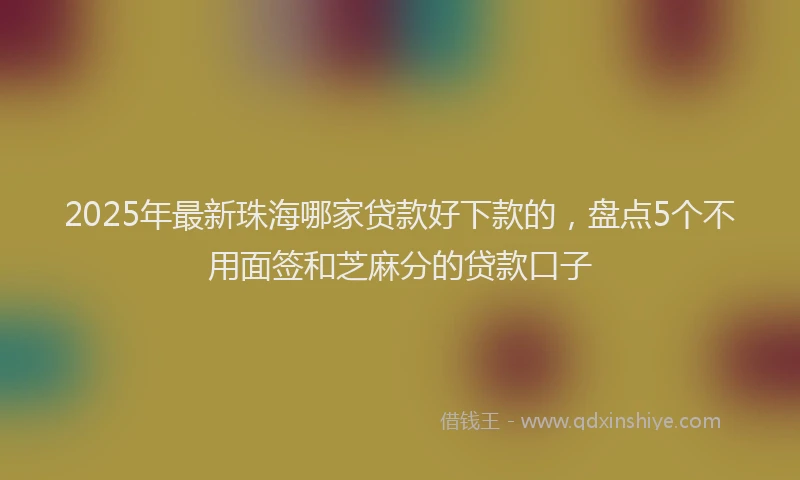 2025年最新珠海哪家贷款好下款的，盘点5个不用面签和芝麻分的贷款口子