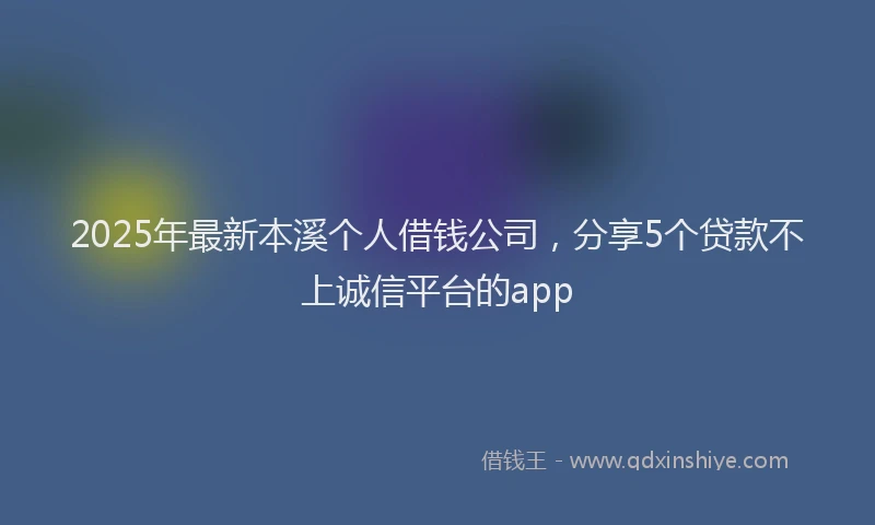 2025年最新本溪个人借钱公司，分享5个贷款不上诚信平台的app