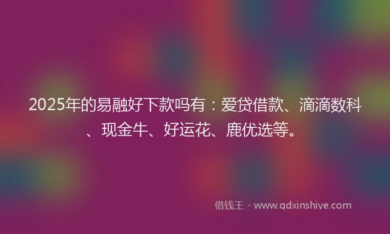 2025年的易融好下款吗有：爱贷借款、滴滴数科、现金牛、好运花、鹿优选等。