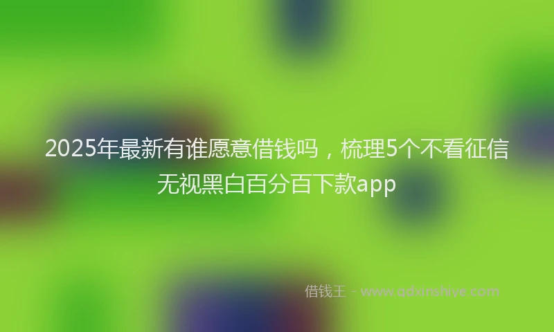2025年最新有谁愿意借钱吗，梳理5个不看征信无视黑白百分百下款app