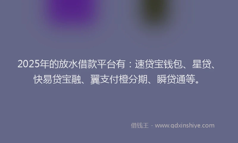 2025年的放水借款平台有：速贷宝钱包、星贷、快易贷宝融、翼支付橙分期、瞬贷通等。