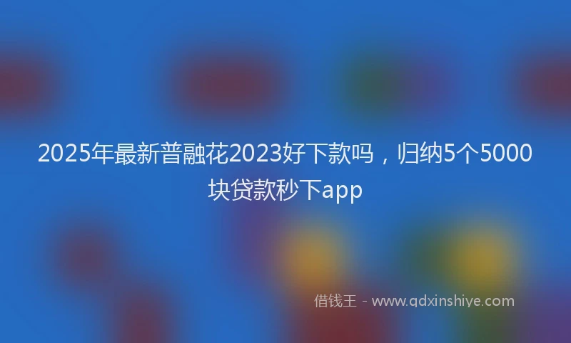 2025年最新普融花2023好下款吗，归纳5个5000块贷款秒下app