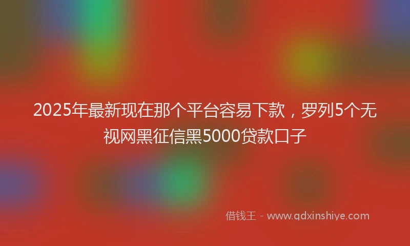 2025年最新现在那个平台容易下款，罗列5个无视网黑征信黑5000贷款口子