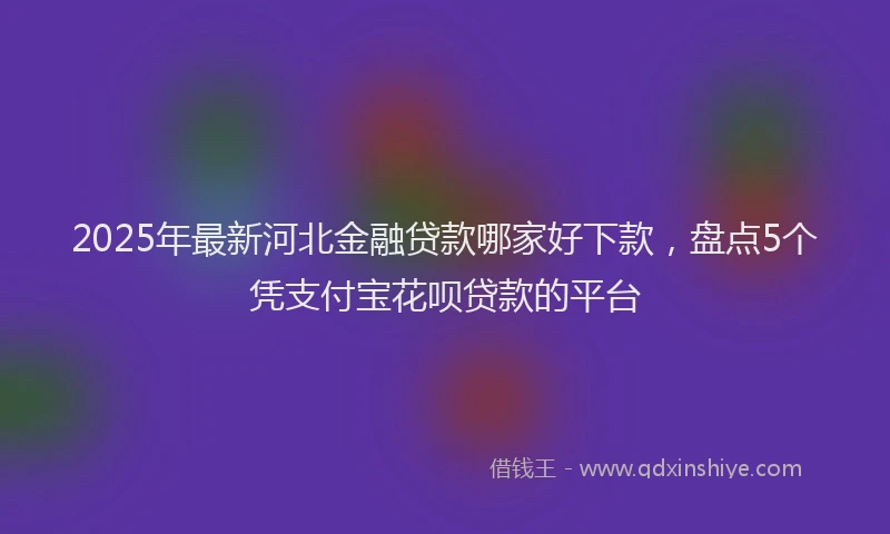 2025年最新河北金融贷款哪家好下款，盘点5个凭支付宝花呗贷款的平台
