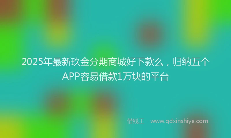 2025年最新玖金分期商城好下款么，归纳五个APP容易借款1万块的平台