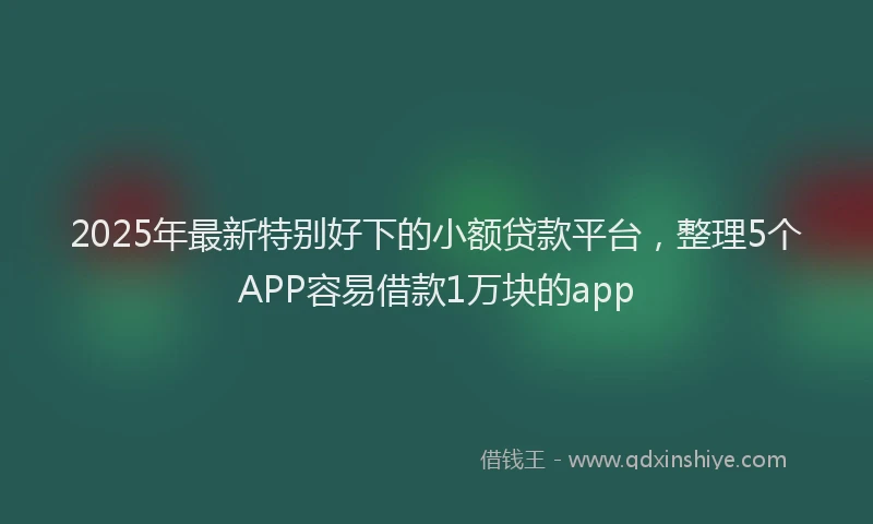 2025年最新特别好下的小额贷款平台，整理5个APP容易借款1万块的app