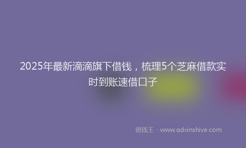 2025年最新滴滴旗下借钱，梳理5个芝麻借款实时到账速借口子
