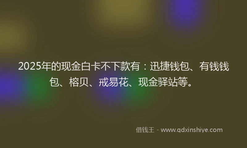 2025年的现金白卡不下款有：迅捷钱包、有钱钱包、榕贝、戒易花、现金驿站等。