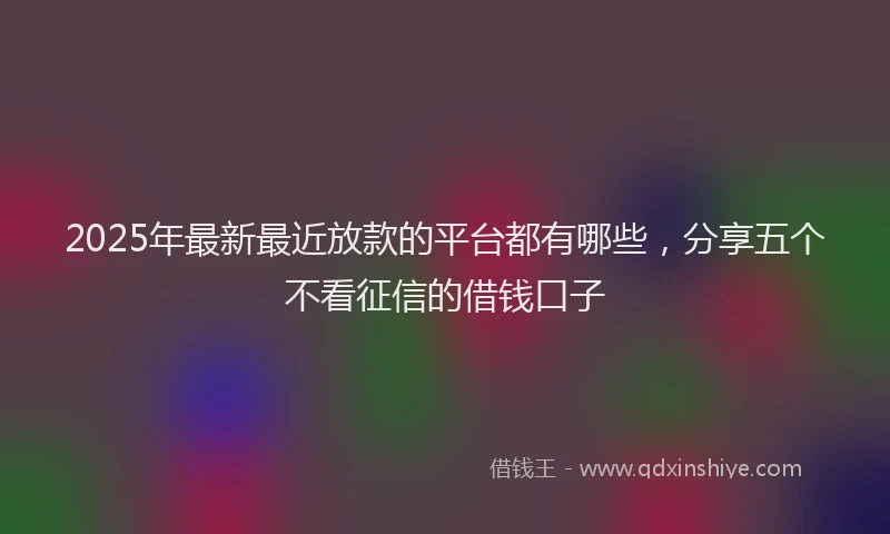 2025年最新最近放款的平台都有哪些，分享五个不看征信的借钱口子