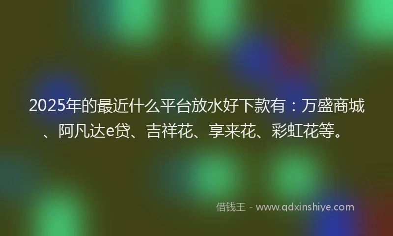 2025年的最近什么平台放水好下款有：万盛商城、阿凡达e贷、吉祥花、享来花、彩虹花等。
