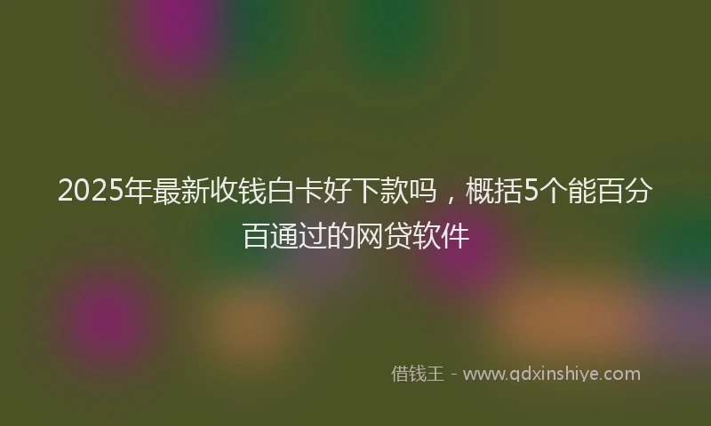 2025年最新收钱白卡好下款吗，概括5个能百分百通过的网贷软件