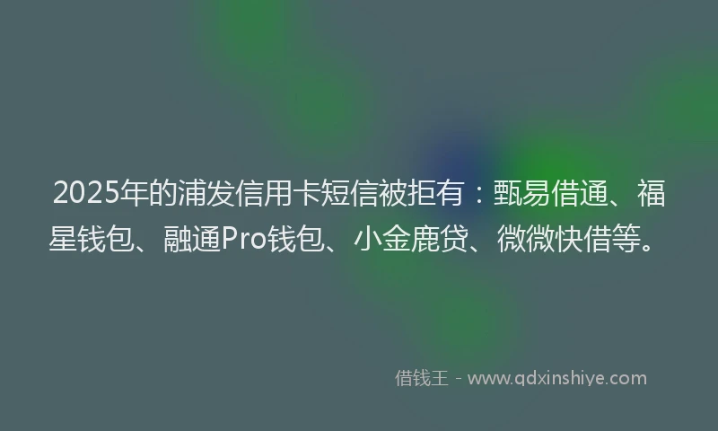 2025年的浦发信用卡短信被拒有：甄易借通、福星钱包、融通Pro钱包、小金鹿贷、微微快借等。
