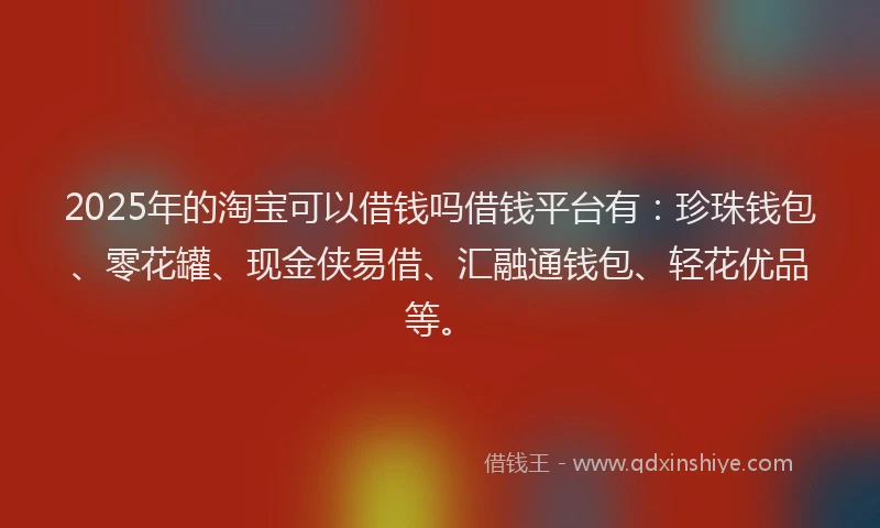 2025年的淘宝可以借钱吗借钱平台有：珍珠钱包、零花罐、现金侠易借、汇融通钱包、轻花优品等。