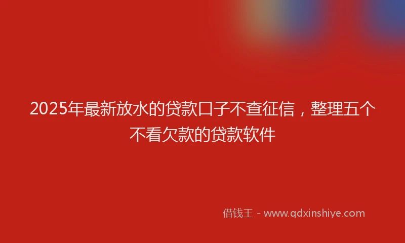 2025年最新放水的贷款口子不查征信，整理五个不看欠款的贷款软件