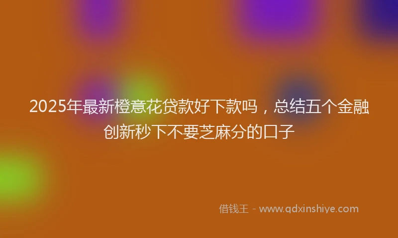 2025年最新橙意花贷款好下款吗，总结五个金融创新秒下不要芝麻分的口子