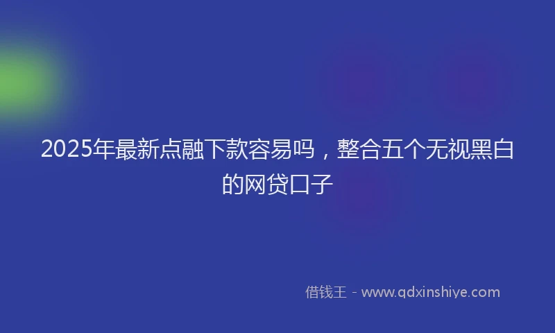 2025年最新点融下款容易吗，整合五个无视黑白的网贷口子