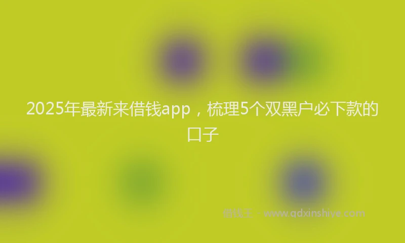 2025年最新来借钱app，梳理5个双黑户必下款的口子