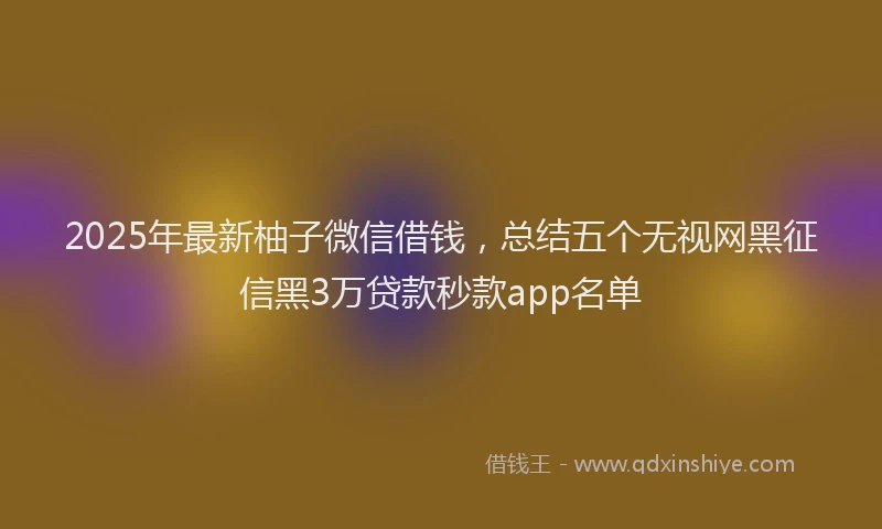 2025年最新柚子微信借钱，总结五个无视网黑征信黑3万贷款秒款app名单