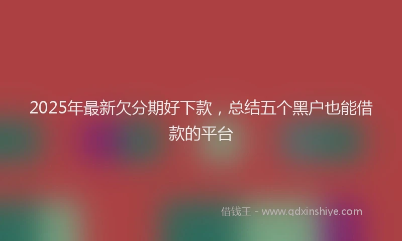2025年最新欠分期好下款，总结五个黑户也能借款的平台