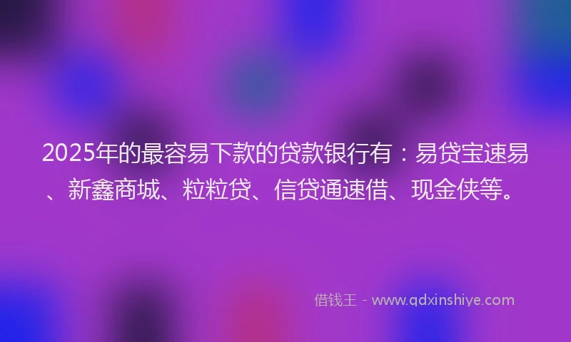 2025年的最容易下款的贷款银行有：易贷宝速易、新鑫商城、粒粒贷、信贷通速借、现金侠等。