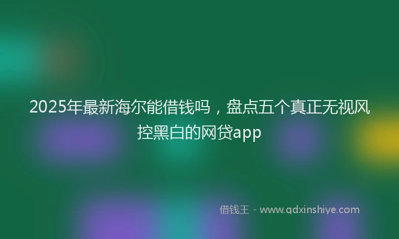 2025年最新海尔能借钱吗，盘点五个真正无视风控黑白的网贷app
