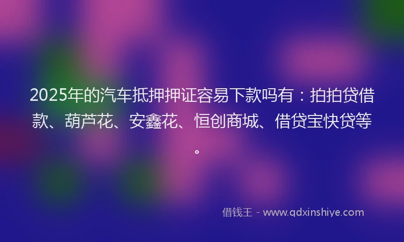 2025年的汽车抵押押证容易下款吗有：拍拍贷借款、葫芦花、安鑫花、恒创商城、借贷宝快贷等。