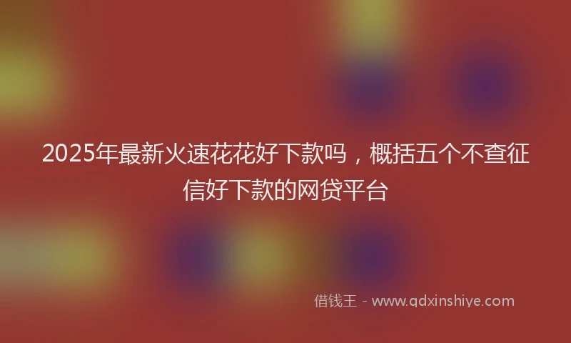 2025年最新火速花花好下款吗，概括五个不查征信好下款的网贷平台