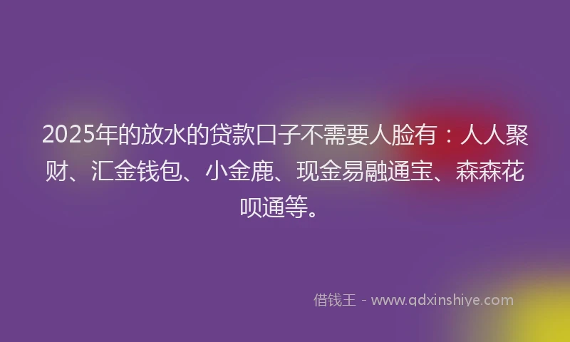 2025年的放水的贷款口子不需要人脸有：人人聚财、汇金钱包、小金鹿、现金易融通宝、森森花呗通等。