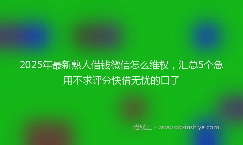 2025年最新熟人借钱微信怎么维权，汇总5个急用不求评分快借无忧的口子