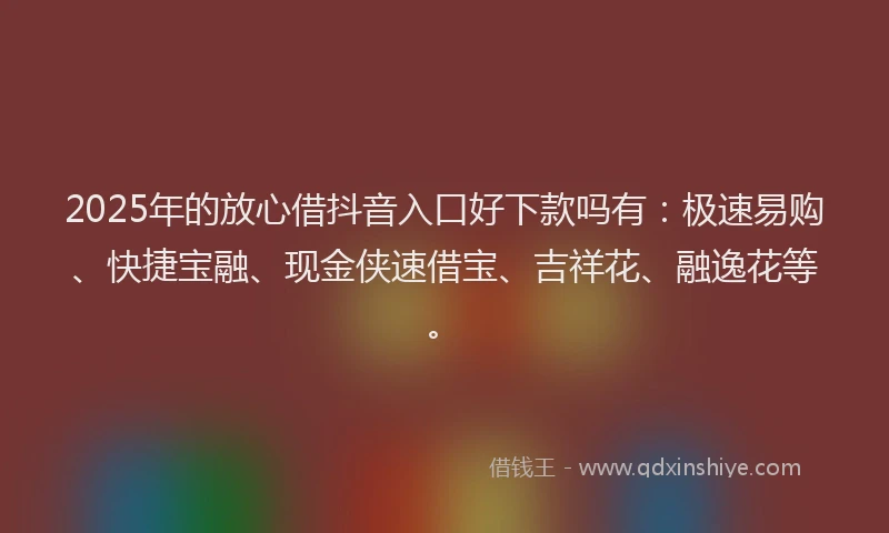 2025年的放心借抖音入口好下款吗有：极速易购、快捷宝融、现金侠速借宝、吉祥花、融逸花等。