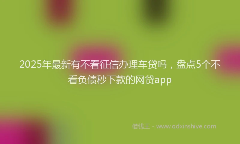 2025年最新有不看征信办理车贷吗，盘点5个不看负债秒下款的网贷app