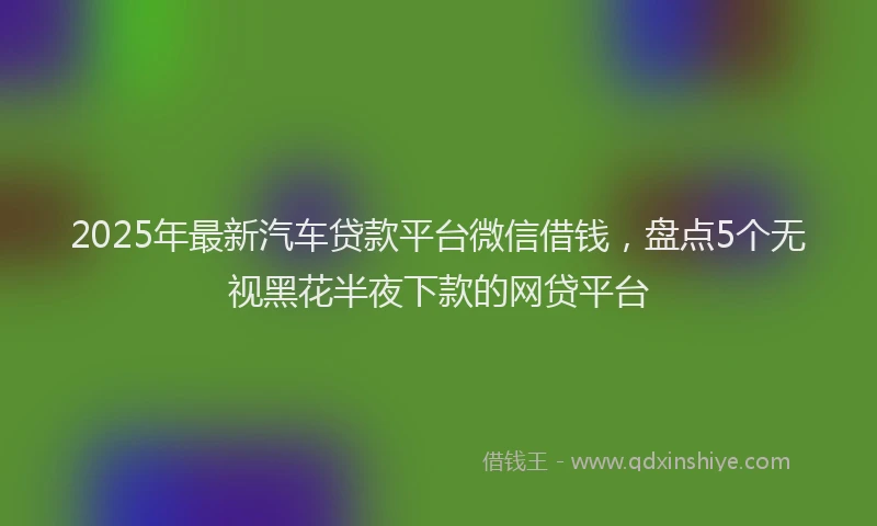 2025年最新汽车贷款平台微信借钱，盘点5个无视黑花半夜下款的网贷平台