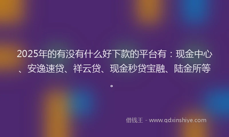 2025年的有没有什么好下款的平台有：现金中心、安逸速贷、祥云贷、现金秒贷宝融、陆金所等。