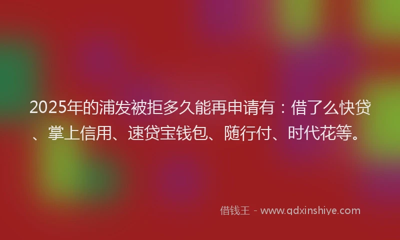 2025年的浦发被拒多久能再申请有：借了么快贷、掌上信用、速贷宝钱包、随行付、时代花等。