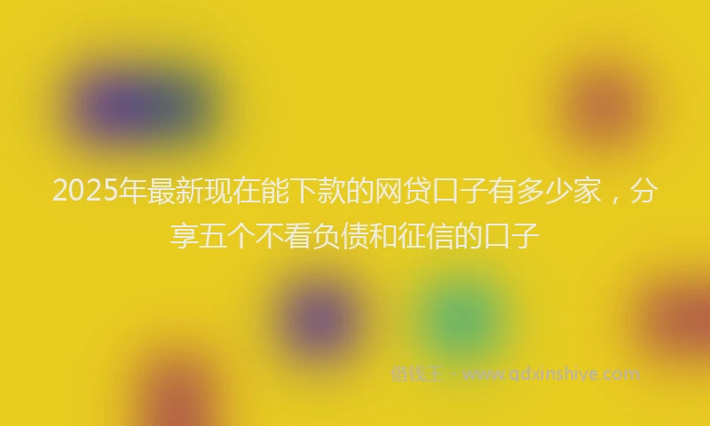 2025年最新现在能下款的网贷口子有多少家，分享五个不看负债和征信的口子