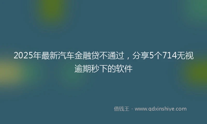 2025年最新汽车金融贷不通过，分享5个714无视逾期秒下的软件
