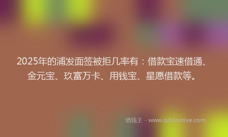 2025年的浦发面签被拒几率有：借款宝速借通、金元宝、玖富万卡、用钱宝、星愿借款等。