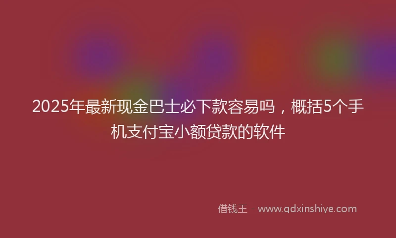 2025年最新现金巴士必下款容易吗，概括5个手机支付宝小额贷款的软件