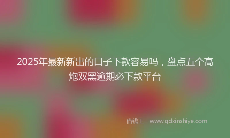 2025年最新新出的口子下款容易吗，盘点五个高炮双黑逾期必下款平台
