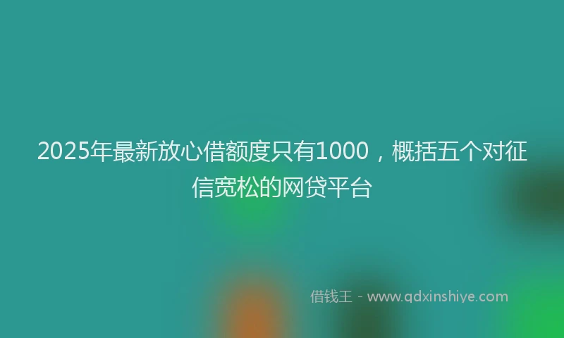 2025年最新放心借额度只有1000，概括五个对征信宽松的网贷平台